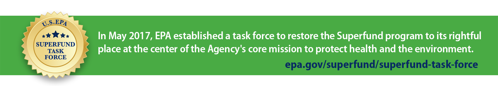 Superfund Task Force. In May 2017 EPA established a task force to restore the Superfund program to its rightful place at the center of the Agency's core mission to protect health and the environment. epa.gov/superfund/superfund-task-force.